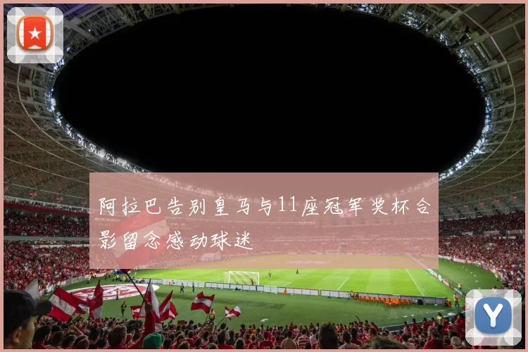 阿拉巴告别皇马与11座冠军奖杯合影留念感动球迷