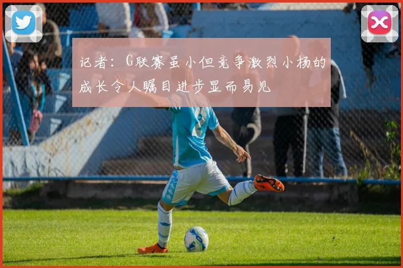 记者：G联赛虽小但竞争激烈小杨的成长令人瞩目进步显而易见