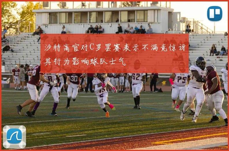 沙特高官对C罗罢赛表示不满竟惊讶其行为影响球队士气