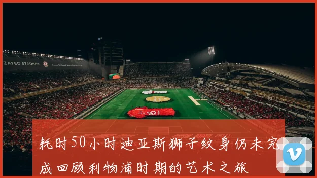 耗时50小时迪亚斯狮子纹身仍未完成回顾利物浦时期的艺术之旅