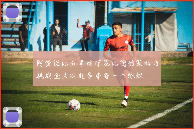 阿努诺比分享防守恩比德的策略与挑战全力以赴争夺每一个球权