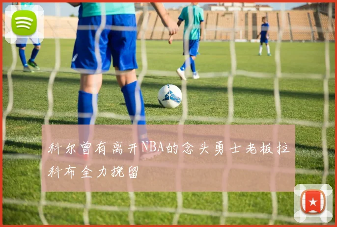 科尔曾有离开NBA的念头勇士老板拉科布全力挽留