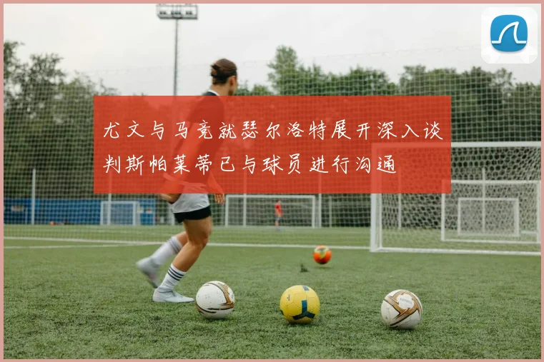 尤文与马竞就瑟尔洛特展开深入谈判斯帕莱蒂已与球员进行沟通