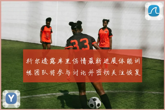 科尔透露库里伤情最新进展体能训练团队将参与讨论并密切关注恢复情况