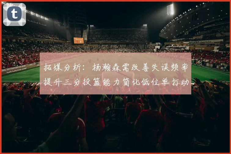 拓媒分析：杨瀚森需改善失误频率提升三分投篮能力简化低位单打动作