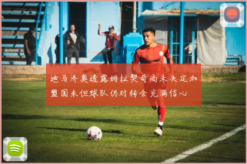 迪马济奥透露姆拉契奇尚未决定加盟国米但球队仍对转会充满信心