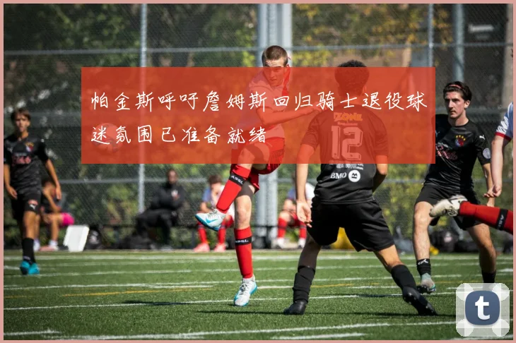 帕金斯呼吁詹姆斯回归骑士退役球迷氛围已准备就绪