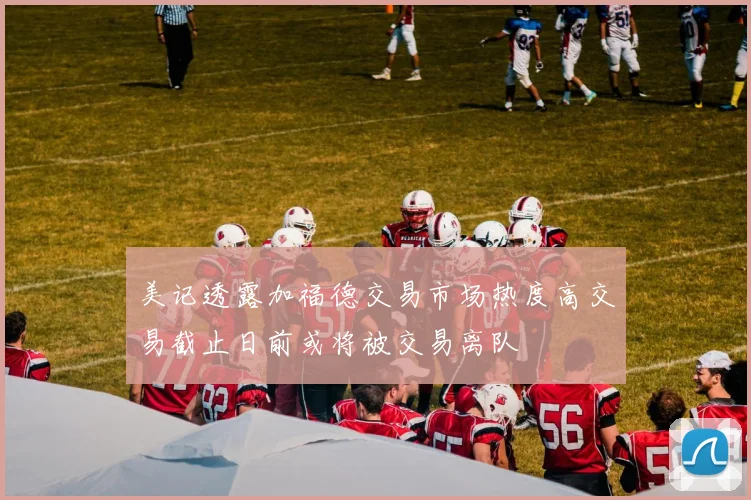 美记透露加福德交易市场热度高交易截止日前或将被交易离队