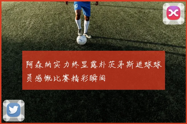 阿森纳实力终显露朴茨茅斯进球球员感慨比赛精彩瞬间