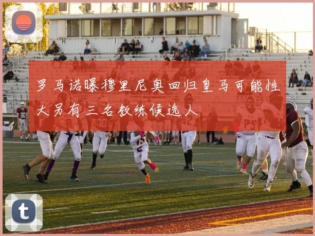 罗马诺曝穆里尼奥回归皇马可能性大另有三名教练候选人