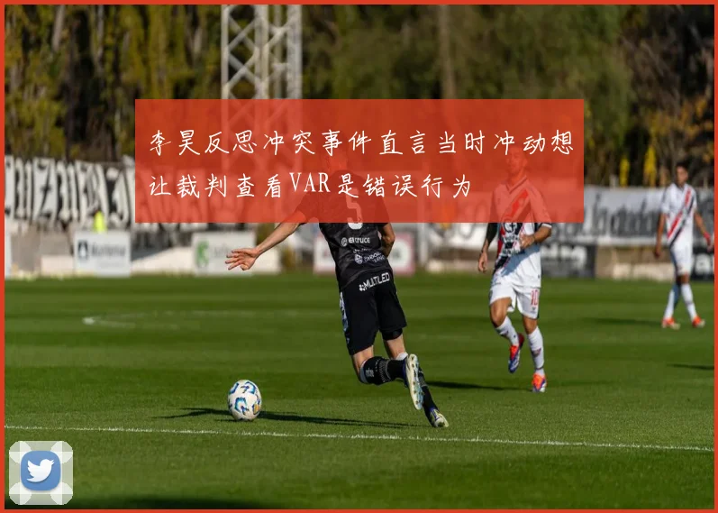 李昊反思冲突事件直言当时冲动想让裁判查看VAR是错误行为