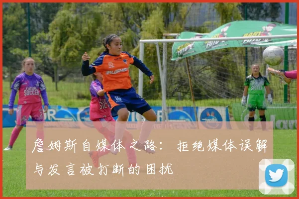 詹姆斯自媒体之路：拒绝媒体误解与发言被打断的困扰