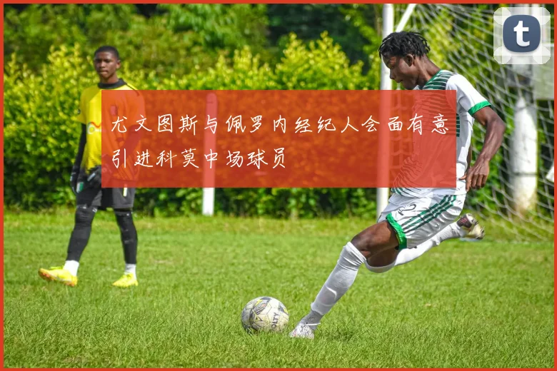 尤文图斯与佩罗内经纪人会面有意引进科莫中场球员