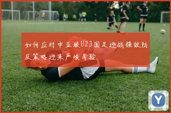 如何应对中亚狼U23国足迎战强敌防反策略迎来严峻考验