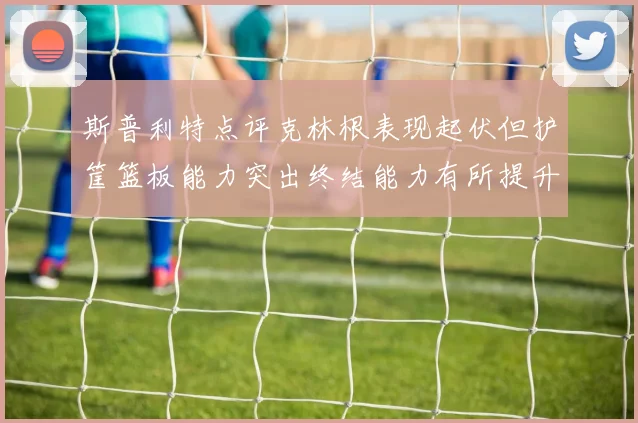 斯普利特点评克林根表现起伏但护筐篮板能力突出终结能力有所提升