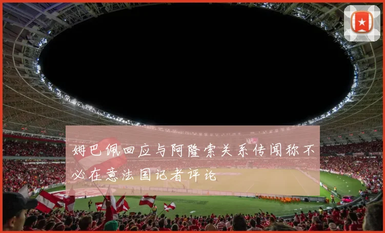 姆巴佩回应与阿隆索关系传闻称不必在意法国记者评论