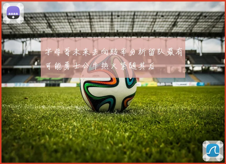 字母哥未来去向赔率分析留队最有可能勇士公牛热火紧随其后
